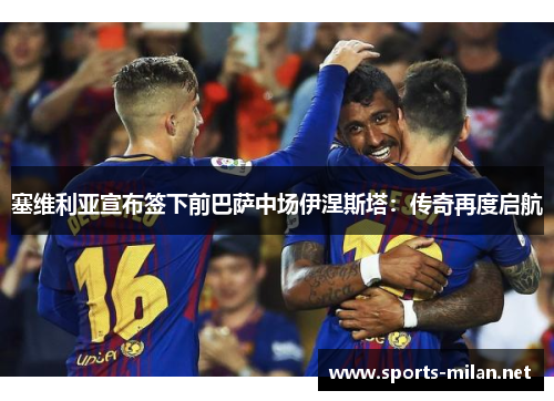 塞维利亚宣布签下前巴萨中场伊涅斯塔：传奇再度启航