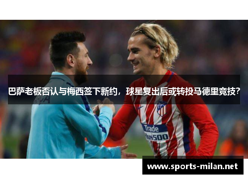 巴萨老板否认与梅西签下新约，球星复出后或转投马德里竞技？