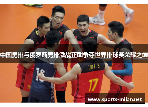 中国男排与俄罗斯男排激战正酣争夺世界排球赛荣耀之巅