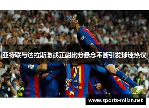 亚特联与达拉斯激战正酣比分悬念不断引发球迷热议