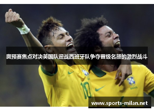 奥预赛焦点对决英国队迎战西班牙队争夺晋级名额的激烈战斗